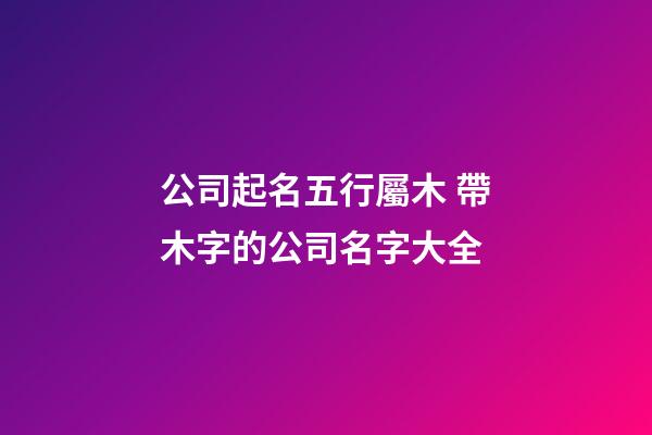 公司起名五行屬木 帶木字的公司名字大全-第1張-公司起名-玄機派